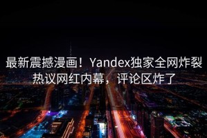 最新震撼漫画！Yandex独家全网炸裂热议网红内幕，评论区炸了