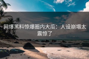 网爆黑料惊爆圈内大瓜：人设崩塌太震惊了