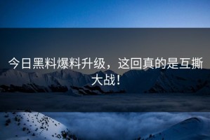 今日黑料爆料升级，这回真的是互撕大战！