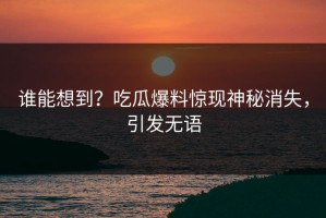 谁能想到？吃瓜爆料惊现神秘消失，引发无语