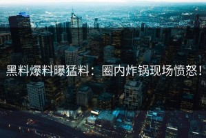 黑料爆料曝猛料：圈内炸锅现场愤怒！