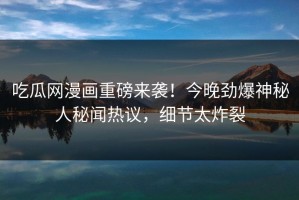 吃瓜网漫画重磅来袭！今晚劲爆神秘人秘闻热议，细节太炸裂