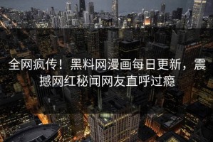全网疯传！黑料网漫画每日更新，震撼网红秘闻网友直呼过瘾