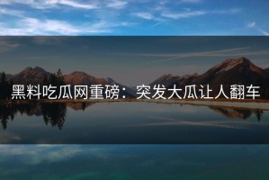 黑料吃瓜网重磅：突发大瓜让人翻车