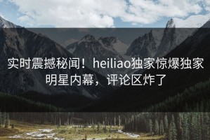 实时震撼秘闻！heiliao独家惊爆独家明星内幕，评论区炸了