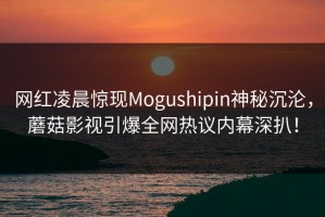 网红凌晨惊现Mogushipin神秘沉沦，蘑菇影视引爆全网热议内幕深扒！