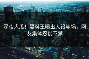 深夜大瓜！黑料王曝出人设崩塌，网友集体忍俊不禁