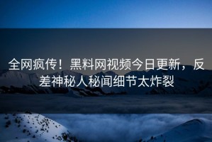 全网疯传！黑料网视频今日更新，反差神秘人秘闻细节太炸裂
