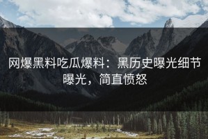 网爆黑料吃瓜爆料：黑历史曝光细节曝光，简直愤怒