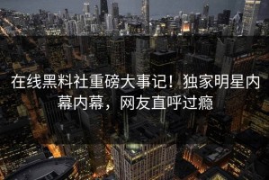 在线黑料社重磅大事记！独家明星内幕内幕，网友直呼过瘾