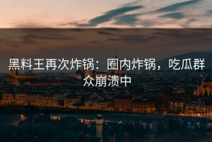 黑料王再次炸锅：圈内炸锅，吃瓜群众崩溃中