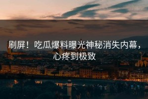刷屏！吃瓜爆料曝光神秘消失内幕，心疼到极致