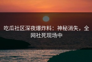 吃瓜社区深夜爆炸料：神秘消失，全网社死现场中