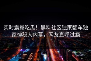 实时震撼吃瓜！黑料社区独家翻车独家神秘人内幕，网友直呼过瘾