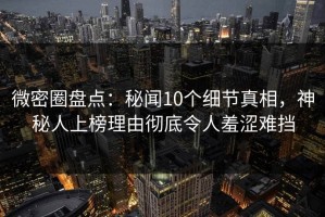 微密圈盘点：秘闻10个细节真相，神秘人上榜理由彻底令人羞涩难挡