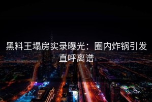 黑料王塌房实录曝光：圈内炸锅引发直呼离谱