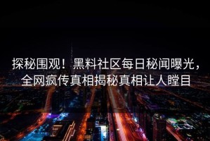 探秘围观！黑料社区每日秘闻曝光，全网疯传真相揭秘真相让人瞠目