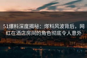 51爆料深度揭秘：爆料风波背后，网红在酒店房间的角色彻底令人意外