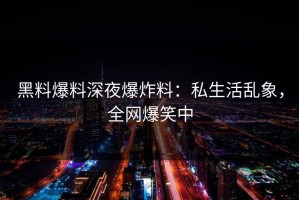 黑料爆料深夜爆炸料：私生活乱象，全网爆笑中