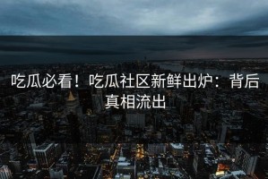 吃瓜必看！吃瓜社区新鲜出炉：背后真相流出