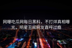 网曝吃瓜网每日黑料，不打烊真相曝光，明星丑闻网友直呼过瘾