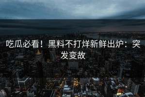 吃瓜必看！黑料不打烊新鲜出炉：突发变故