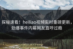 探秘速看！heiliao视频实时重磅更新，劲爆事件内幕网友直呼过瘾