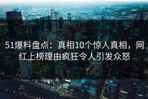51爆料盘点：真相10个惊人真相，网红上榜理由疯狂令人引发众怒