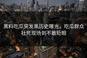 黑料吃瓜突发黑历史曝光，吃瓜群众社死现场到不敢眨眼
