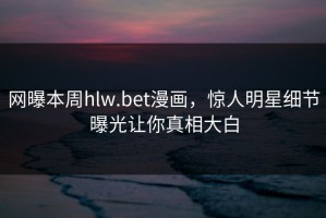 网曝本周hlw.bet漫画，惊人明星细节曝光让你真相大白