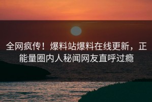全网疯传！爆料站爆料在线更新，正能量圈内人秘闻网友直呼过瘾