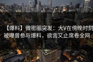 【爆料】微密圈突发：大V在傍晚时刻被曝曾参与爆料，欲言又止席卷全网
