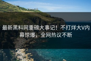 最新黑料网重磅大事记！不打烊大V内幕惊爆，全网热议不断