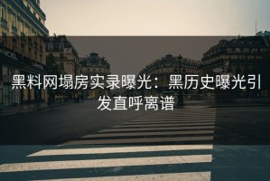 黑料网塌房实录曝光：黑历史曝光引发直呼离谱