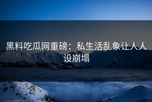 黑料吃瓜网重磅：私生活乱象让人人设崩塌