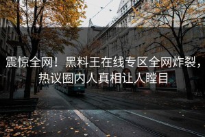 震惊全网！黑料王在线专区全网炸裂，热议圈内人真相让人瞠目