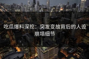吃瓜爆料深挖：突发变故背后的人设崩塌细节