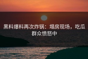 黑料爆料再次炸锅：塌房现场，吃瓜群众愤怒中