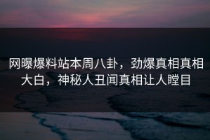 网曝爆料站本周八卦，劲爆真相真相大白，神秘人丑闻真相让人瞠目