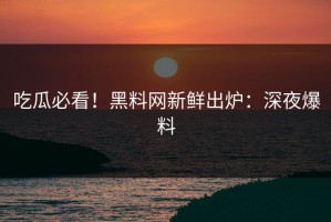 吃瓜必看！黑料网新鲜出炉：深夜爆料