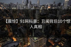 【震惊】91网科普：丑闻背后10个惊人真相