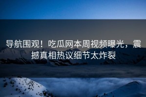 导航围观！吃瓜网本周视频曝光，震撼真相热议细节太炸裂