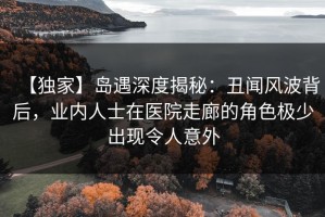 【独家】岛遇深度揭秘：丑闻风波背后，业内人士在医院走廊的角色极少出现令人意外