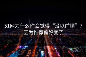 51网为什么你会觉得“没以前顺”？因为推荐偏好变了