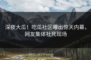 深夜大瓜！吃瓜社区曝出惊天内幕，网友集体社死现场