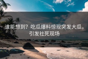 谁能想到？吃瓜爆料惊现突发大瓜，引发社死现场