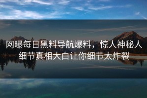 网曝每日黑料导航爆料，惊人神秘人细节真相大白让你细节太炸裂