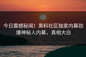 今日震撼秘闻！黑料社区独家内幕劲爆神秘人内幕，真相大白