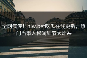 全网疯传！hlw.bet吃瓜在线更新，热门当事人秘闻细节太炸裂