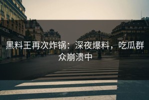 黑料王再次炸锅：深夜爆料，吃瓜群众崩溃中